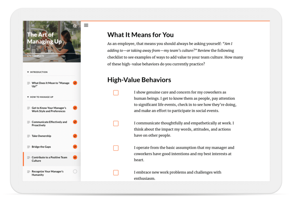 In a course on “The Art of Managing Up,” learners are asked to reflect on whether they’re adding to—or taking away from—their team’s culture. They’re encouraged to review a checklist of “High-Value Behaviors” and mark off the high-value behaviors they currently practice.
The checklist includes items like “I show genuine care and concern for my coworkers as human beings,” “I communicate thoughtfully and empathetically at work,” “I operate from the basic assumption that my manger and coworkers have good intentions,” and “I embrace new work problems and challenges with enthusiasm.”