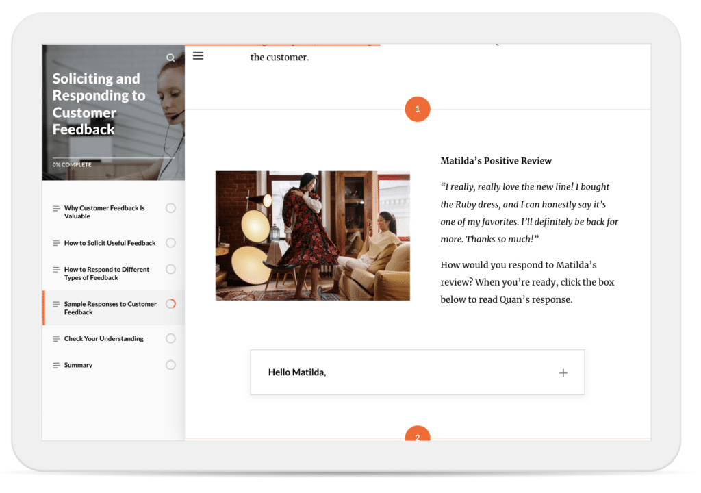 In a course on soliciting and responding to customer feedback, learners are asked to reflect on how they would respond to a positive customer review. The review reads: ‘I really, really love the new line! I bought the Ruby dress, and I can honestly say it's one of my favorites. I'll definitely be back for more. Thanks so much!’
Learners are prompted with the question: ‘How would you respond to Matilda's review?’ They’re then instructed to click the expandable row labeled ‘Hello Matilda’ to reveal an example response that a fictional employee named Quan wrote.